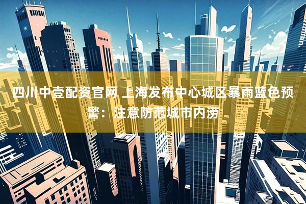 四川中壹配资官网 上海发布中心城区暴雨蓝色预警：注意防范城市内涝