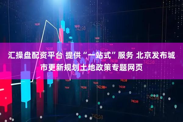汇操盘配资平台 提供“一站式”服务 北京发布城市更新规划土地政策专题网页