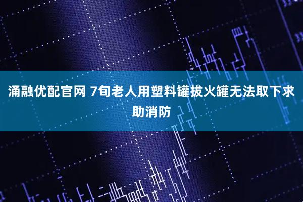 涌融优配官网 7旬老人用塑料罐拔火罐无法取下求助消防