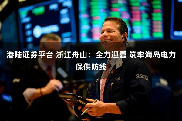 港陆证券平台 浙江舟山：全力迎夏 筑牢海岛电力保供防线