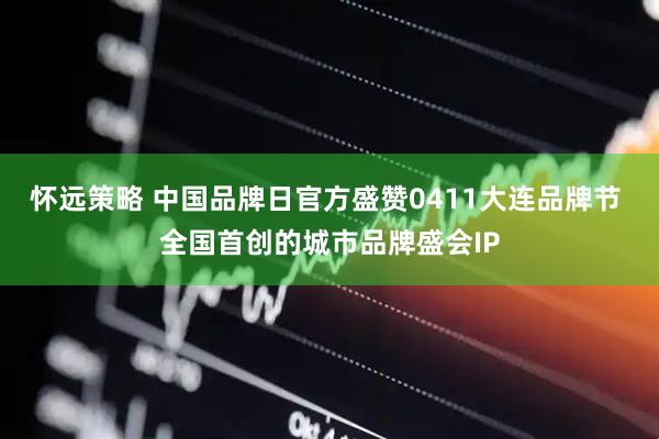 怀远策略 中国品牌日官方盛赞0411大连品牌节 全国首创的城市品牌盛会IP