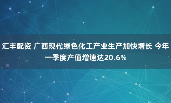 汇丰配资 广西现代绿色化工产业生产加快增长 今年一季度产值增速达20.6%
