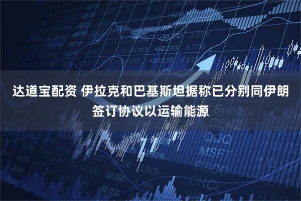 达道宝配资 伊拉克和巴基斯坦据称已分别同伊朗签订协议以运输能源