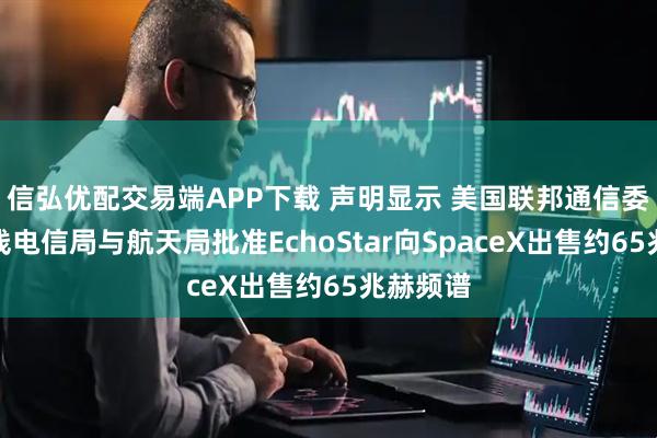 信弘优配交易端APP下载 声明显示 美国联邦通信委员会无线电信局与航天局批准EchoStar向SpaceX出售约65兆赫频谱