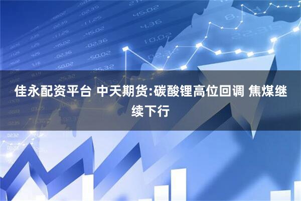 佳永配资平台 中天期货:碳酸锂高位回调 焦煤继续下行